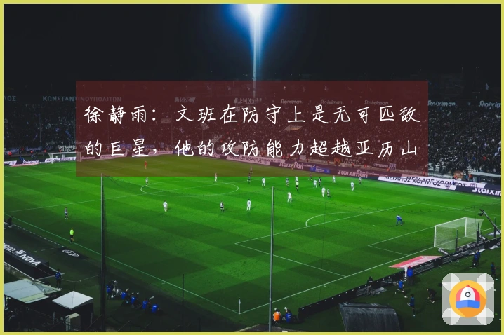 徐静雨:文班在防守上是无可匹敌的巨星,他的攻防能力超越亚历山大
